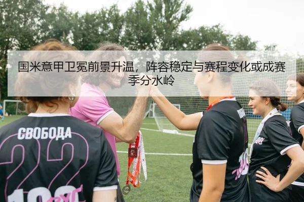 国米意甲卫冕前景升温，阵容稳定与赛程变化或成赛季分水岭